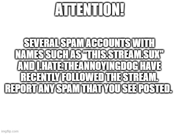 ATTENTION! | SEVERAL SPAM ACCOUNTS WITH NAMES SUCH AS "THIS.STREAM.SUX" AND I.HATE.THEANNOYINGDOG HAVE RECENTLY FOLLOWED THE STREAM.
REPORT ANY SPAM THAT YOU SEE POSTED. ATTENTION! | image tagged in blank white template | made w/ Imgflip meme maker