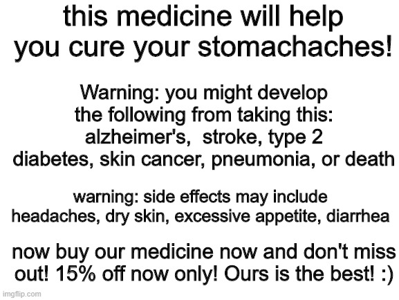 medicine ads be like | this medicine will help you cure your stomachaches! Warning: you might develop the following from taking this: alzheimer's,  stroke, type 2 diabetes, skin cancer, pneumonia, or death; warning: side effects may include headaches, dry skin, excessive appetite, diarrhea; now buy our medicine now and don't miss out! 15% off now only! Ours is the best! :) | image tagged in blank white template | made w/ Imgflip meme maker