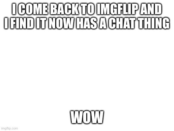 honestly... | I COME BACK TO IMGFLIP AND I FIND IT NOW HAS A CHAT THING; WOW | image tagged in blank white template | made w/ Imgflip meme maker