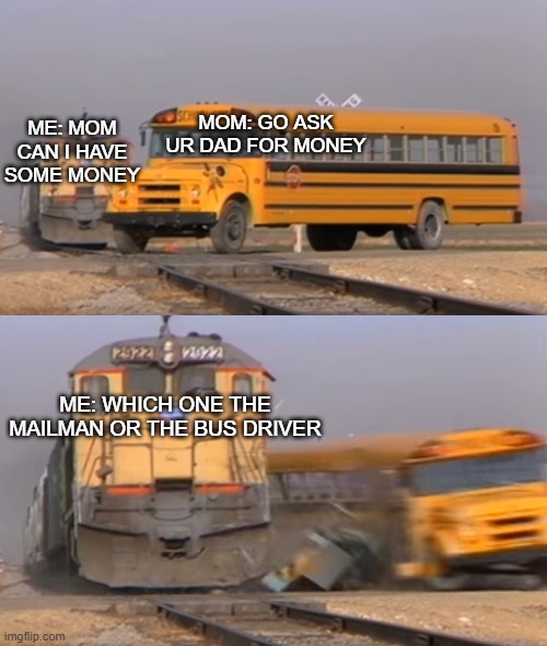 Which one though |  MOM: GO ASK UR DAD FOR MONEY; ME: MOM CAN I HAVE SOME MONEY; ME: WHICH ONE THE MAILMAN OR THE BUS DRIVER | image tagged in a train hitting a school bus | made w/ Imgflip meme maker