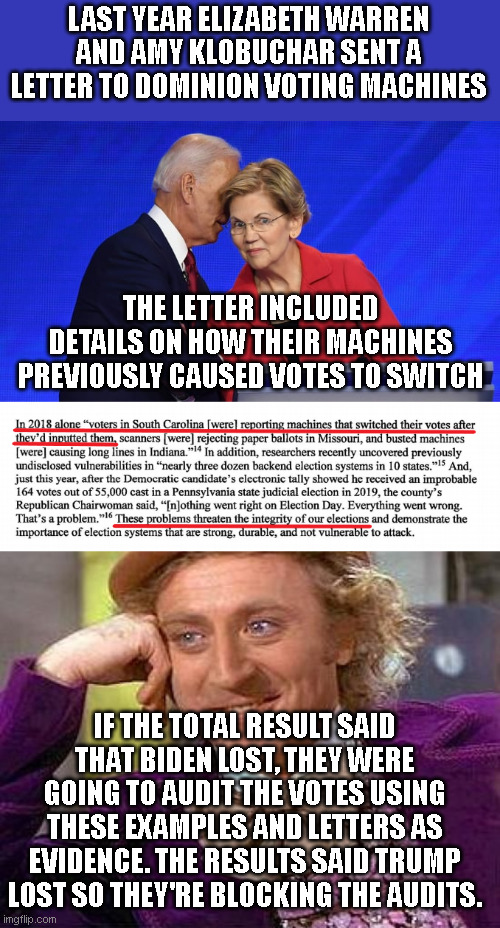 The DNC KNEW the machines were faulty. They literally told dominion. If Biden 'lost', they'd be recounting right now.. | LAST YEAR ELIZABETH WARREN AND AMY KLOBUCHAR SENT A LETTER TO DOMINION VOTING MACHINES; THE LETTER INCLUDED DETAILS ON HOW THEIR MACHINES PREVIOUSLY CAUSED VOTES TO SWITCH; IF THE TOTAL RESULT SAID THAT BIDEN LOST, THEY WERE GOING TO AUDIT THE VOTES USING THESE EXAMPLES AND LETTERS AS EVIDENCE. THE RESULTS SAID TRUMP LOST SO THEY'RE BLOCKING THE AUDITS. | image tagged in biden warren,memes,creepy condescending wonka | made w/ Imgflip meme maker
