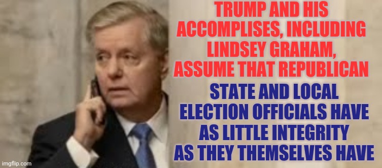 They Are Mistaken | TRUMP AND HIS ACCOMPLISES, INCLUDING LINDSEY GRAHAM, ASSUME THAT REPUBLICAN; STATE AND LOCAL ELECTION OFFICIALS HAVE AS LITTLE INTEGRITY AS THEY THEMSELVES HAVE | image tagged in memes,trump unfit unqualified dangerous,lindsey graham,lock him up,liar in chief,scumbag republicans | made w/ Imgflip meme maker