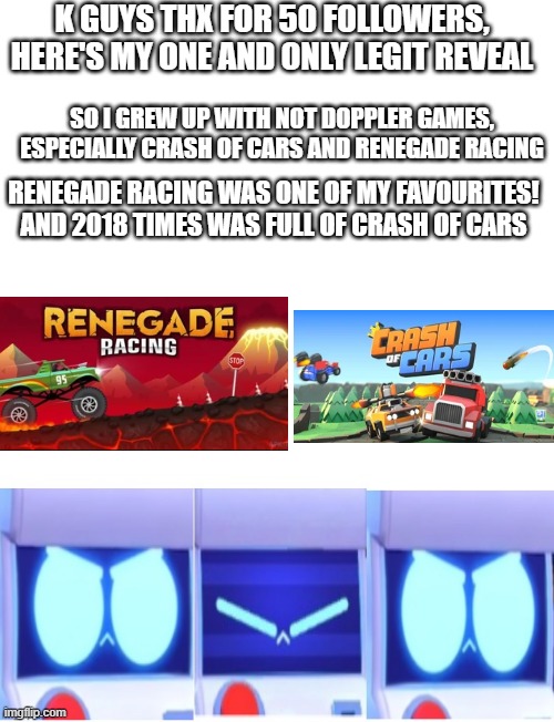 i used to play A LOT of crashofcars during the 2018 period where we had floods here in india, but now i quit and started playing | K GUYS THX FOR 50 FOLLOWERS, HERE'S MY ONE AND ONLY LEGIT REVEAL; SO I GREW UP WITH NOT DOPPLER GAMES, ESPECIALLY CRASH OF CARS AND RENEGADE RACING; RENEGADE RACING WAS ONE OF MY FAVOURITES! AND 2018 TIMES WAS FULL OF CRASH OF CARS | image tagged in brawl stars 8-bit blinks,here's the reveal guys,thats it | made w/ Imgflip meme maker
