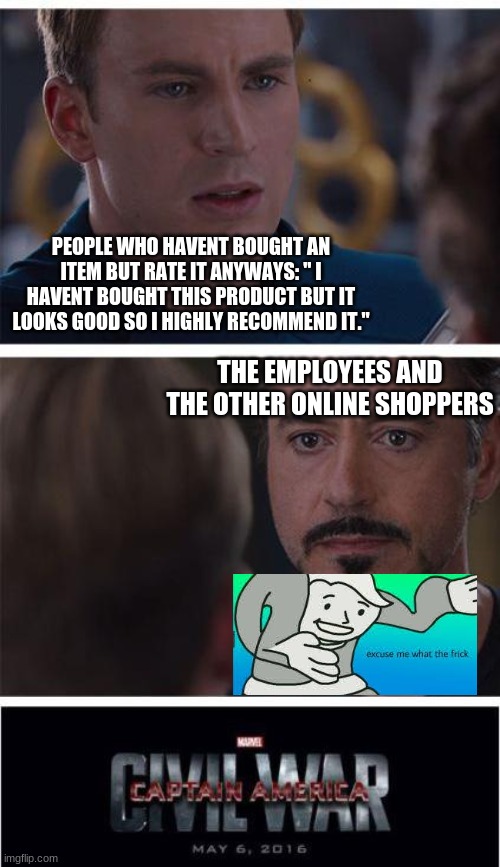Excuse me, What the frick why would you rate a product if you haven't even bought it yet? | PEOPLE WHO HAVENT BOUGHT AN ITEM BUT RATE IT ANYWAYS: " I HAVENT BOUGHT THIS PRODUCT BUT IT LOOKS GOOD SO I HIGHLY RECOMMEND IT."; THE EMPLOYEES AND THE OTHER ONLINE SHOPPERS | image tagged in memes,marvel civil war 1,excuse me what the frick,lmao,true | made w/ Imgflip meme maker