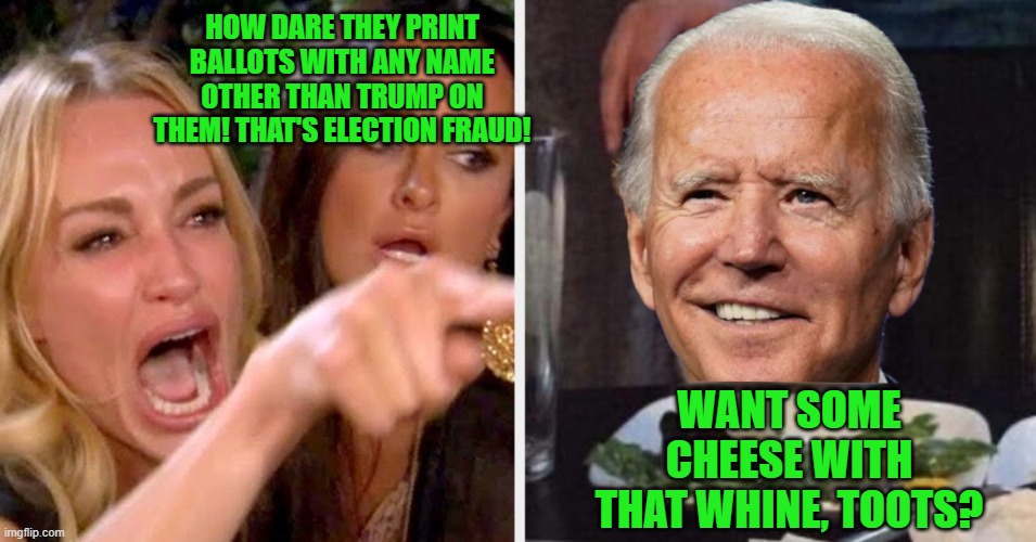'Biden' Our Time, Watchin' Donnie  Blow.. | HOW DARE THEY PRINT BALLOTS WITH ANY NAME OTHER THAN TRUMP ON THEM! THAT'S ELECTION FRAUD! WANT SOME CHEESE WITH THAT WHINE, TOOTS? | image tagged in woman yelling at cat - biden,election 2020 | made w/ Imgflip meme maker