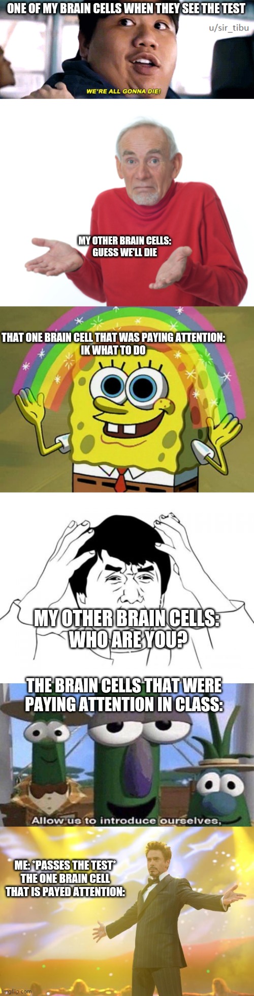 ONE OF MY BRAIN CELLS WHEN THEY SEE THE TEST; MY OTHER BRAIN CELLS:
GUESS WE'LL DIE; THAT ONE BRAIN CELL THAT WAS PAYING ATTENTION:
IK WHAT TO DO; MY OTHER BRAIN CELLS: 
WHO ARE YOU? THE BRAIN CELLS THAT WERE PAYING ATTENTION IN CLASS:; ME: *PASSES THE TEST*
THE ONE BRAIN CELL THAT IS PAYED ATTENTION: | image tagged in were all going to die,guess i'll die,memes,imagination spongebob,jackie chan wtf,veggietales 'allow us to introduce ourselfs' | made w/ Imgflip meme maker