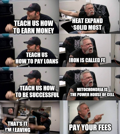 Us Vs school | HEAT EXPAND SOLID MOST; TEACH US HOW TO EARN MONEY; TEACH US HOW TO PAY LOANS; IRON IS CALLED FE; TEACH US HOW TO BE SUCCESSFUL; MITOCHONDRIA IS THE POWER HOUSE OF CELL; THAT'S IT I'M LEAVING; PAY YOUR FEES | image tagged in american chopper argument long | made w/ Imgflip meme maker