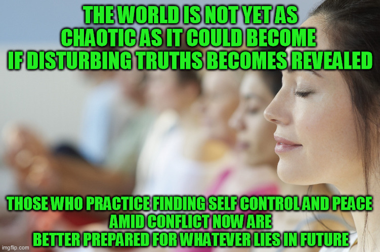 Sound life principles in general.  Peace comes best with practice. | THE WORLD IS NOT YET AS CHAOTIC AS IT COULD BECOME 
IF DISTURBING TRUTHS BECOMES REVEALED; THOSE WHO PRACTICE FINDING SELF CONTROL AND PEACE 
AMID CONFLICT NOW ARE BETTER PREPARED FOR WHATEVER LIES IN FUTURE | image tagged in inner peace,social conflict,be the change,group meditation meme | made w/ Imgflip meme maker
