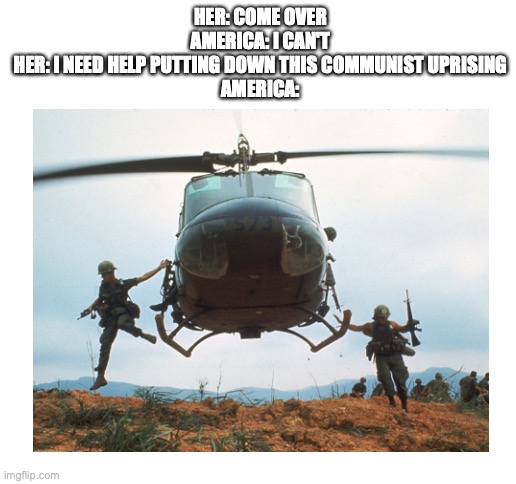 When she needs help | HER: COME OVER
AMERICA: I CAN'T
HER: I NEED HELP PUTTING DOWN THIS COMMUNIST UPRISING
AMERICA: | image tagged in blank white template,vietnam,america,communism,cold war,commies | made w/ Imgflip meme maker