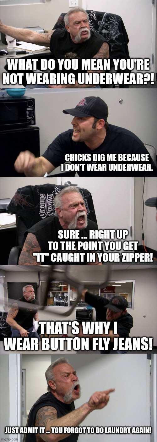 American Chopper Argument Meme | WHAT DO YOU MEAN YOU'RE NOT WEARING UNDERWEAR?! CHICKS DIG ME BECAUSE I DON'T WEAR UNDERWEAR. SURE ... RIGHT UP TO THE POINT YOU GET "IT" CAUGHT IN YOUR ZIPPER! THAT'S WHY I WEAR BUTTON FLY JEANS! JUST ADMIT IT ... YOU FORGOT TO DO LAUNDRY AGAIN! | image tagged in memes,american chopper argument,underwear,going commando | made w/ Imgflip meme maker