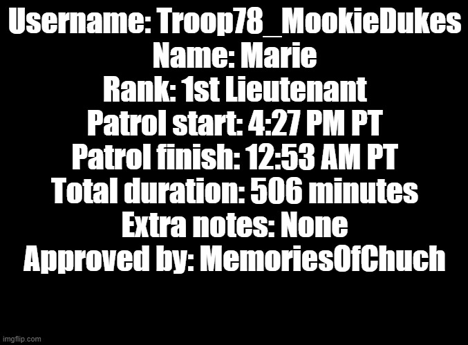 Patrol | Username: Troop78_MookieDukes
Name: Marie
Rank: 1st Lieutenant
Patrol start: 4:27 PM PT
Patrol finish: 12:53 AM PT
Total duration: 506 minutes
Extra notes: None
Approved by: MemoriesOfChuch | image tagged in blank black | made w/ Imgflip meme maker
