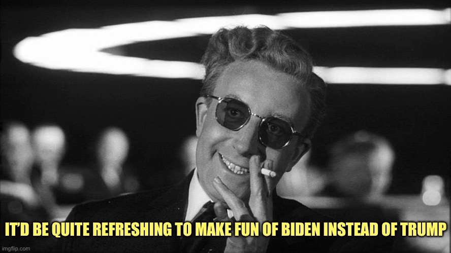 Doctor Strangelove says... | IT’D BE QUITE REFRESHING TO MAKE FUN OF BIDEN INSTEAD OF TRUMP | image tagged in doctor strangelove says | made w/ Imgflip meme maker