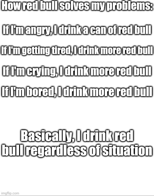 I Think I Need More To Make Me Feel Good Right Now (and no I'm not to kill myself, why would I do that?) | How red bull solves my problems:; If I'm angry, I drink a can of red bull; If I'm getting tired, I drink more red bull; If I'm crying, I drink more red bull; If I'm bored, I drink more red bull; Basically, I drink red bull regardless of situation | image tagged in blank white template,red bull,addicted to red bull | made w/ Imgflip meme maker