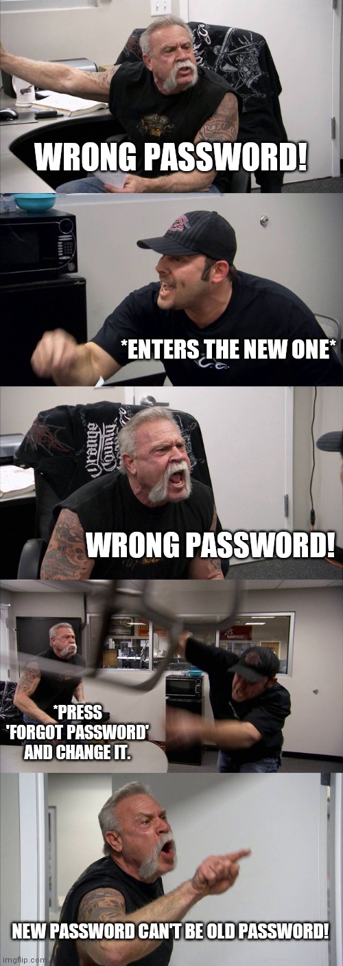 American Chopper Argument Meme | WRONG PASSWORD! *ENTERS THE NEW ONE*; WRONG PASSWORD! *PRESS 'FORGOT PASSWORD' AND CHANGE IT. NEW PASSWORD CAN'T BE OLD PASSWORD! | image tagged in memes,american chopper argument | made w/ Imgflip meme maker