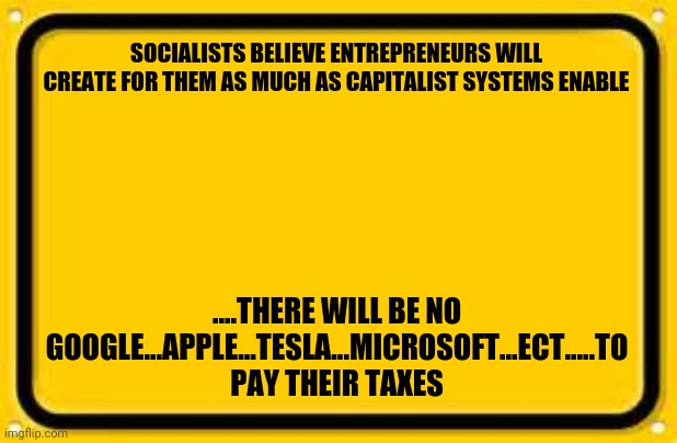 Blank Yellow Sign | SOCIALISTS BELIEVE ENTREPRENEURS WILL CREATE FOR THEM AS MUCH AS CAPITALIST SYSTEMS ENABLE; ....THERE WILL BE NO GOOGLE...APPLE...TESLA...MICROSOFT...ECT.....TO PAY THEIR TAXES | image tagged in memes,blank yellow sign | made w/ Imgflip meme maker