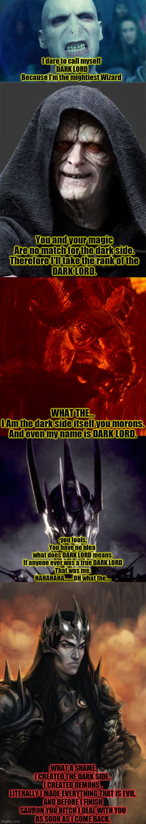 Dark lords battle |  I dare to call myself 
DARK LORD
Because I'm the mightiest Wizard; You and your magic
Are no match for the dark side.
Therefore I'll take the rank of the
DARK LORD. WHAT THE...
I Am the dark side itself you morons.
And even my name is DARK LORD. :you fools.
You have no idea 
what does DARK LORD means.
If anyone ever was a true DARK LORD
That was me.
HAHAHAHA........OH what the.... :WHAT A SHAME.
I CREATED THE DARK SIDE .
I CREATED DEMONS .
LITERALLY I MADE EVERYTHING THAT IS EVIL.
AND BEFORE I FINISH
SAURON YOU BITCH I DEAL WITH YOU
AS SOON AS I COME BACK. | image tagged in funny memes,and that's a fact | made w/ Imgflip meme maker