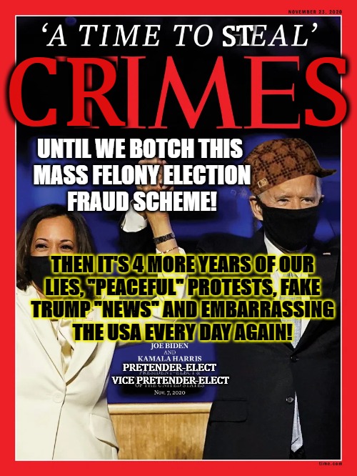 Crime Ragazine Fake BS As Always | ST; CR        S; UNTIL WE BOTCH THIS 
MASS FELONY ELECTION
FRAUD SCHEME! THEN IT'S 4 MORE YEARS OF OUR
LIES, "PEACEFUL" PROTESTS, FAKE
TRUMP "NEWS" AND EMBARRASSING
THE USA EVERY DAY AGAIN! PRETENDER-ELECT
 VICE PRETENDER-ELECT | image tagged in biden obama,election fraud,voter fraud,dead voters,rigged elections,trump 2020 | made w/ Imgflip meme maker