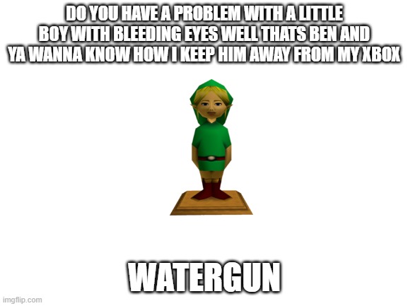 Fills up watergun* | DO YOU HAVE A PROBLEM WITH A LITTLE BOY WITH BLEEDING EYES WELL THATS BEN AND YA WANNA KNOW HOW I KEEP HIM AWAY FROM MY XBOX; WATERGUN | image tagged in blank white template | made w/ Imgflip meme maker