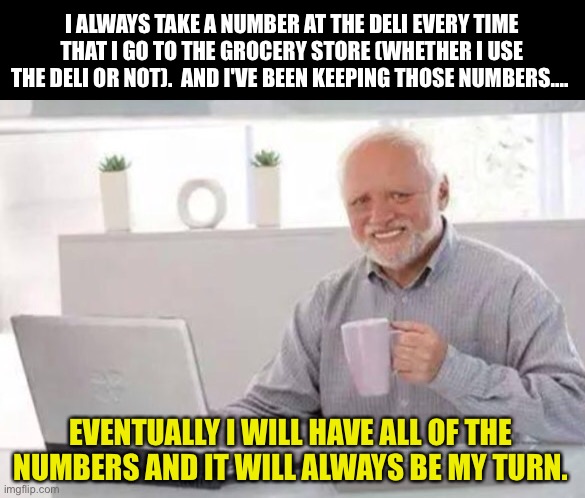 My turn | I ALWAYS TAKE A NUMBER AT THE DELI EVERY TIME THAT I GO TO THE GROCERY STORE (WHETHER I USE THE DELI OR NOT).  AND I'VE BEEN KEEPING THOSE NUMBERS.... EVENTUALLY I WILL HAVE ALL OF THE NUMBERS AND IT WILL ALWAYS BE MY TURN. | image tagged in harold | made w/ Imgflip meme maker