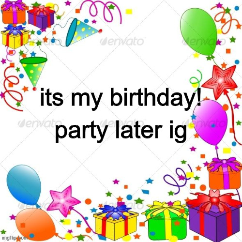 I HAVE WAITED ALL YEAR FOR THIS!!!! | party later ig; its my birthday! | image tagged in happy birthday,cool | made w/ Imgflip meme maker