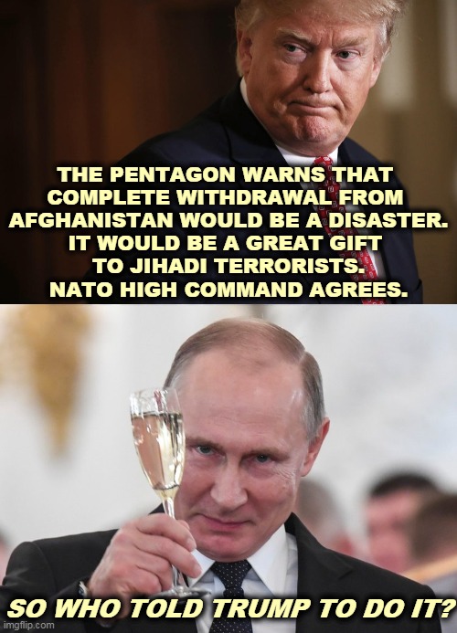 Trump following orders as always. | THE PENTAGON WARNS THAT 
COMPLETE WITHDRAWAL FROM 
AFGHANISTAN WOULD BE A DISASTER.
IT WOULD BE A GREAT GIFT 
TO JIHADI TERRORISTS.
NATO HIGH COMMAND AGREES. SO WHO TOLD TRUMP TO DO IT? | image tagged in trump,traitor,afghanistan,putin,agenda | made w/ Imgflip meme maker