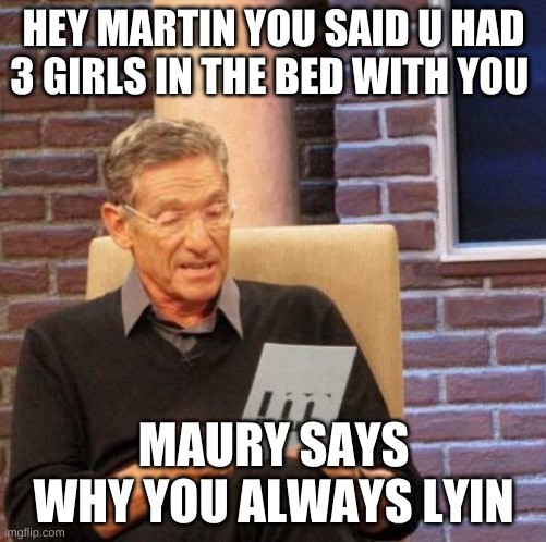 Maury Lie Detector Meme | HEY MARTIN YOU SAID U HAD 3 GIRLS IN THE BED WITH YOU; MAURY SAYS WHY YOU ALWAYS LYIN | image tagged in memes,maury lie detector | made w/ Imgflip meme maker