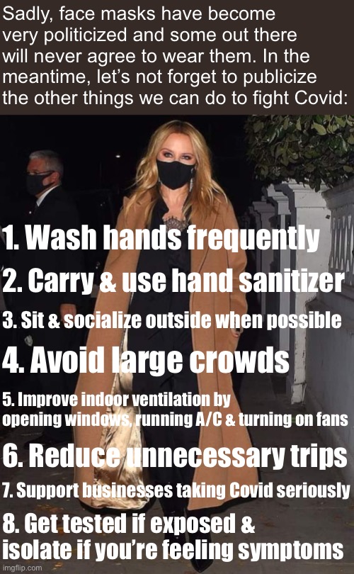 If masks are a deal-breaker, here are a few other things you can do. | Sadly, face masks have become very politicized and some out there will never agree to wear them. In the meantime, let’s not forget to publicize the other things we can do to fight Covid:; 1. Wash hands frequently; 2. Carry & use hand sanitizer; 3. Sit & socialize outside when possible; 4. Avoid large crowds; 5. Improve indoor ventilation by opening windows, running A/C & turning on fans; 6. Reduce unnecessary trips; 7. Support businesses taking Covid seriously; 8. Get tested if exposed & isolate if you’re feeling symptoms | image tagged in kylie mask on,face mask,pandemic,common sense,covid-19,coronavirus | made w/ Imgflip meme maker