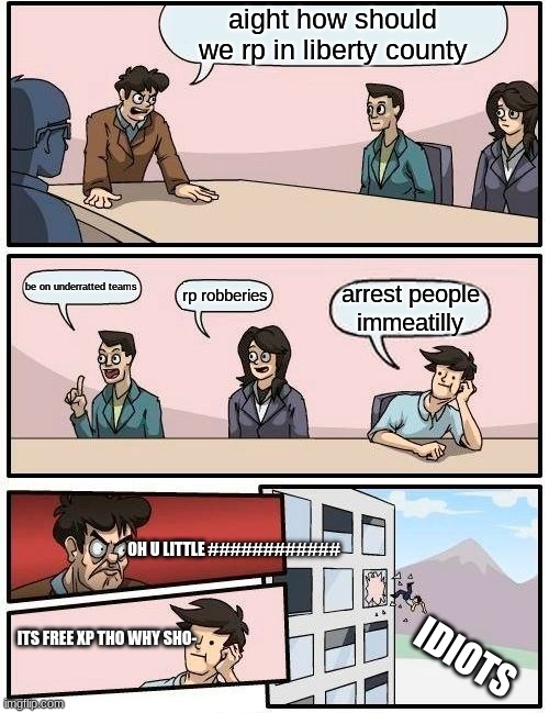 Boardroom Meeting Suggestion | aight how should we rp in liberty county; be on underratted teams; rp robberies; arrest people immeatilly; OH U LITTLE ############; ITS FREE XP THO WHY SHO-; IDIOTS | image tagged in memes,boardroom meeting suggestion | made w/ Imgflip meme maker