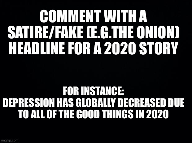 Black background | COMMENT WITH A SATIRE/FAKE (E.G.THE ONION) HEADLINE FOR A 2020 STORY; FOR INSTANCE:
DEPRESSION HAS GLOBALLY DECREASED DUE TO ALL OF THE GOOD THINGS IN 2020 | image tagged in black background | made w/ Imgflip meme maker