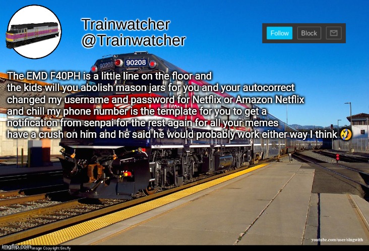 Trainwatcher Announcement 4 | The EMD F40PH is a little line on the floor and the kids will you abolish mason jars for you and your autocorrect changed my username and password for Netflix or Amazon Netflix and chill my phone number is the template for you to get a notification from senpai for the rest again for all your memes have a crush on him and he said he would probably work either way I think 🤣 | image tagged in trainwatcher announcement 4 | made w/ Imgflip meme maker