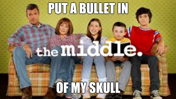 The Middle | PUT A BULLET IN OF MY SKULL | image tagged in the middle | made w/ Imgflip meme maker