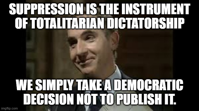Suppression | SUPPRESSION IS THE INSTRUMENT OF TOTALITARIAN DICTATORSHIP; WE SIMPLY TAKE A DEMOCRATIC DECISION NOT TO PUBLISH IT. | image tagged in yes minister,sir humphrey,suppression,democracy | made w/ Imgflip meme maker