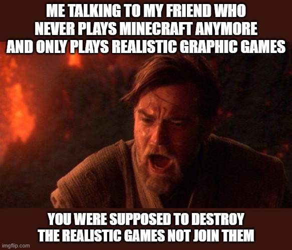 You Were The Chosen One (Star Wars) Meme | ME TALKING TO MY FRIEND WHO NEVER PLAYS MINECRAFT ANYMORE AND ONLY PLAYS REALISTIC GRAPHIC GAMES; YOU WERE SUPPOSED TO DESTROY THE REALISTIC GAMES NOT JOIN THEM | image tagged in memes,you were the chosen one star wars,you were suppost to destroy the,minecraft,obi wan,not join them | made w/ Imgflip meme maker