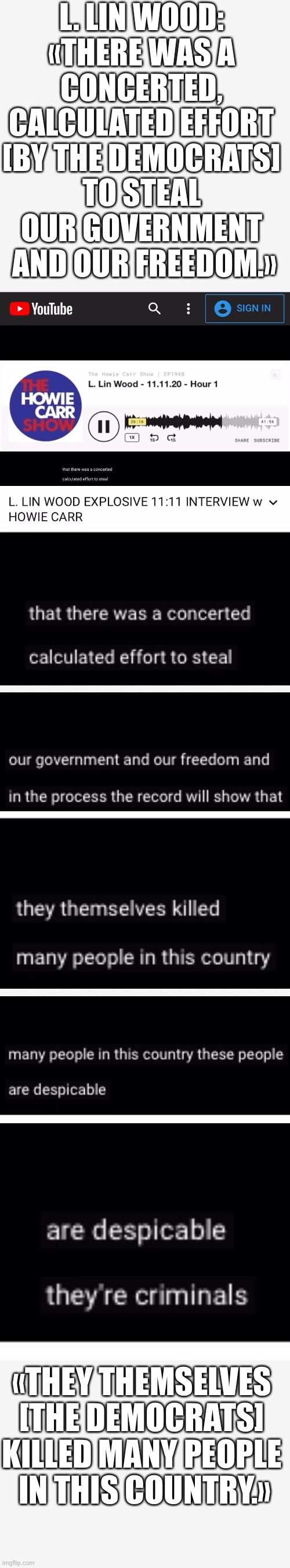 L. Lin Wood: «There was a concerted, calculated effort [by the Democrats] to steal our government and our freedom.» | L. LIN WOOD: 
«THERE WAS A 
CONCERTED, 
CALCULATED EFFORT 
[BY THE DEMOCRATS] 
TO STEAL 
OUR GOVERNMENT 
AND OUR FREEDOM.»; «THEY THEMSELVES 
[THE DEMOCRATS] 
KILLED MANY PEOPLE 
IN THIS COUNTRY.» | image tagged in joe biden,democrat party,election fraud,president trump,government corruption,democratic socialism | made w/ Imgflip meme maker