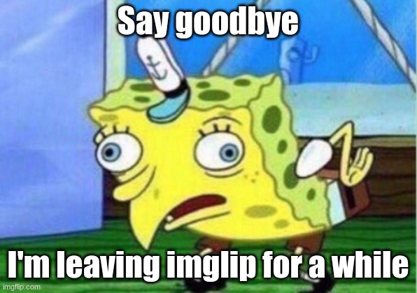 goodbye... | Say goodbye; I'm leaving imglip for a while | image tagged in memes,mocking spongebob | made w/ Imgflip meme maker