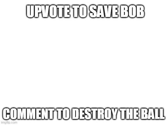 save bob | UPVOTE TO SAVE BOB; COMMENT TO DESTROY THE BALL | image tagged in blank white template | made w/ Imgflip meme maker
