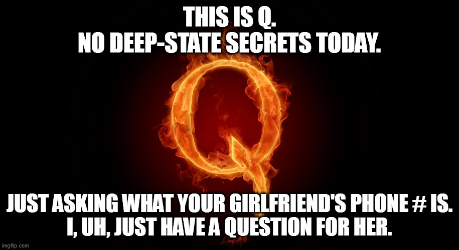 QANON | THIS IS Q.
NO DEEP-STATE SECRETS TODAY. JUST ASKING WHAT YOUR GIRLFRIEND'S PHONE # IS.
I, UH, JUST HAVE A QUESTION FOR HER. | image tagged in qanon,suckers | made w/ Imgflip meme maker