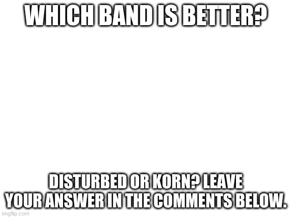 For my fellow metal heads | WHICH BAND IS BETTER? DISTURBED OR KORN? LEAVE YOUR ANSWER IN THE COMMENTS BELOW. | image tagged in blank white template | made w/ Imgflip meme maker