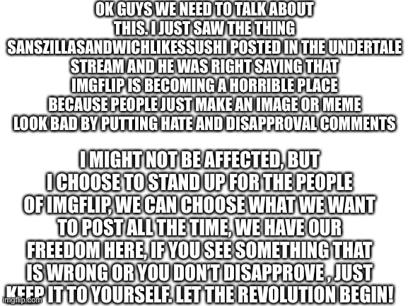 This is really becoming a problem | OK GUYS WE NEED TO TALK ABOUT THIS. I JUST SAW THE THING SANSZILLASANDWICHLIKESSUSHI POSTED IN THE UNDERTALE STREAM AND HE WAS RIGHT SAYING THAT IMGFLIP IS BECOMING A HORRIBLE PLACE BECAUSE PEOPLE JUST MAKE AN IMAGE OR MEME LOOK BAD BY PUTTING HATE AND DISAPPROVAL COMMENTS; I MIGHT NOT BE AFFECTED, BUT I CHOOSE TO STAND UP FOR THE PEOPLE OF IMGFLIP, WE CAN CHOOSE WHAT WE WANT TO POST ALL THE TIME, WE HAVE OUR FREEDOM HERE, IF YOU SEE SOMETHING THAT IS WRONG OR YOU DON’T DISAPPROVE , JUST KEEP IT TO YOURSELF. LET THE REVOLUTION BEGIN! | image tagged in blank white template | made w/ Imgflip meme maker