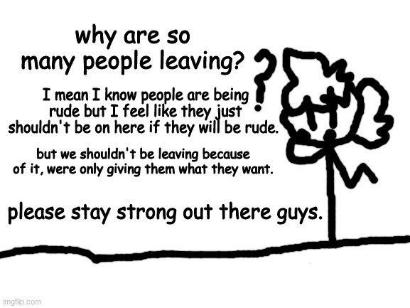 yeah, please stop leaving! | why are so many people leaving? I mean I know people are being rude but I feel like they just shouldn't be on here if they will be rude. but we shouldn't be leaving because of it, were only giving them what they want. please stay strong out there guys. | image tagged in blank white template,drawing | made w/ Imgflip meme maker