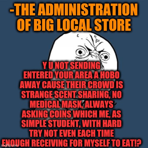 -For what is looking security guard? | Y U NOT SENDING ENTERED YOUR AREA A HOBO AWAY CAUSE THEIR CROWD IS STRANGE SCENT SHARING, NO MEDICAL MASK, ALWAYS ASKING COINS WHICH ME, AS SIMPLE STUDENT, WITH HARD TRY NOT EVEN EACH TIME ENOUGH RECEIVING FOR MYSELF TO EAT!? -THE ADMINISTRATION OF BIG LOCAL STORE | image tagged in memes,y u no,jefthehobo,helping homeless,multitasking,grocery store | made w/ Imgflip meme maker