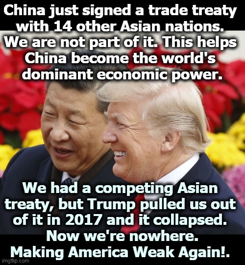 Sometimes it's hard to figure out what country Trump was president of. | China just signed a trade treaty 
with 14 other Asian nations. 
We are not part of it. This helps 
China become the world's 
dominant economic power. We had a competing Asian 
treaty, but Trump pulled us out 
of it in 2017 and it collapsed. 
Now we're nowhere.
Making America Weak Again!. | image tagged in trump and his best china buddy xi,trump,foreign policy,catastrophe,fool,incompetence | made w/ Imgflip meme maker