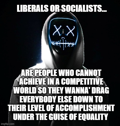 The liberal mindset | LIBERALS OR SOCIALISTS... ARE PEOPLE WHO CANNOT ACHIEVE IN A COMPETITIVE WORLD SO THEY WANNA' DRAG EVERYBODY ELSE DOWN TO THEIR LEVEL OF ACCOMPLISHMENT UNDER THE GUISE OF EQUALITY | image tagged in liberal logic,liberal hypocrisy,liberal vs conservative,competition,accomplishment | made w/ Imgflip meme maker