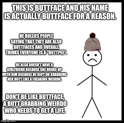 Don't be like Buttface! | THIS IS BUTTFACE AND HIS NAME IS ACTUALLY BUTTFACE FOR A REASON. HE BULLIES PEOPLE SAYING THAT THEY ARE ALSO BUTTFACES AND OVERALL THINKS EVERYONE IS A "BUTTPEE". HE ALSO DOESN'T HAVE A GIRLFRIEND BECAUSE SHE BROKE UP WITH HIM BECAUSE HE KEPT ON GRABBING HER BUTT LIKE A FREAKING WEIRDO. DON'T BE LIKE BUTTFACE, A BUTT GRABBING WEIRDO WHO NEEDS TO GET A LIFE. | image tagged in don't be like bill | made w/ Imgflip meme maker