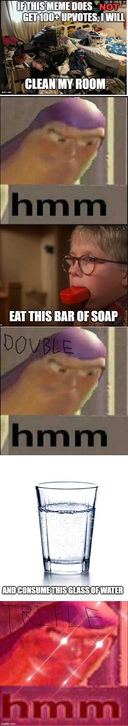 dare to do | NOT; IF THIS MEME DOES                      GET 100+ UPVOTES, I WILL; CLEAN MY ROOM; EAT THIS BAR OF SOAP; AND CONSUME THIS GLASS OF WATER | image tagged in blank white template,no upvotes | made w/ Imgflip meme maker