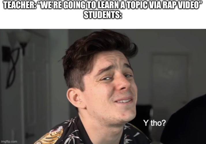 Have you had this happen before? | TEACHER: “WE’RE GOING TO LEARN A TOPIC VIA RAP VIDEO”
STUDENTS: | image tagged in y tho,rap | made w/ Imgflip meme maker