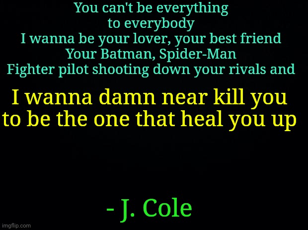 MuSiC is underrated. Music is the language of le gods. | You can't be everything to everybody
I wanna be your lover, your best friend
Your Batman, Spider-Man
Fighter pilot shooting down your rivals and; I wanna damn near kill you to be the one that heal you up; - J. Cole | image tagged in music | made w/ Imgflip meme maker