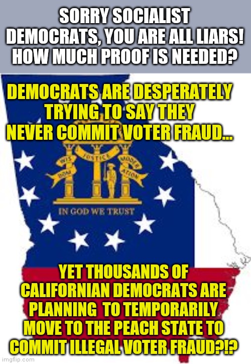 Are there any Democrats who DO NOT engage in voter fraud? | SORRY SOCIALIST DEMOCRATS, YOU ARE ALL LIARS! HOW MUCH PROOF IS NEEDED? DEMOCRATS ARE DESPERATELY TRYING TO SAY THEY NEVER COMMIT VOTER FRAUD... YET THOUSANDS OF CALIFORNIAN DEMOCRATS ARE PLANNING  TO TEMPORARILY MOVE TO THE PEACH STATE TO COMMIT ILLEGAL VOTER FRAUD?!? | image tagged in georgia,democrats,voter fraud | made w/ Imgflip meme maker