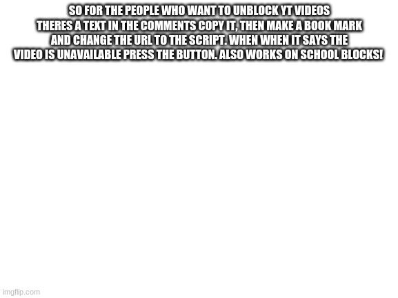 Hope This Helps! | SO FOR THE PEOPLE WHO WANT TO UNBLOCK YT VIDEOS THERES A TEXT IN THE COMMENTS COPY IT, THEN MAKE A BOOK MARK AND CHANGE THE URL TO THE SCRIPT. WHEN WHEN IT SAYS THE VIDEO IS UNAVAILABLE PRESS THE BUTTON. ALSO WORKS ON SCHOOL BLOCKS! | image tagged in blank white template | made w/ Imgflip meme maker