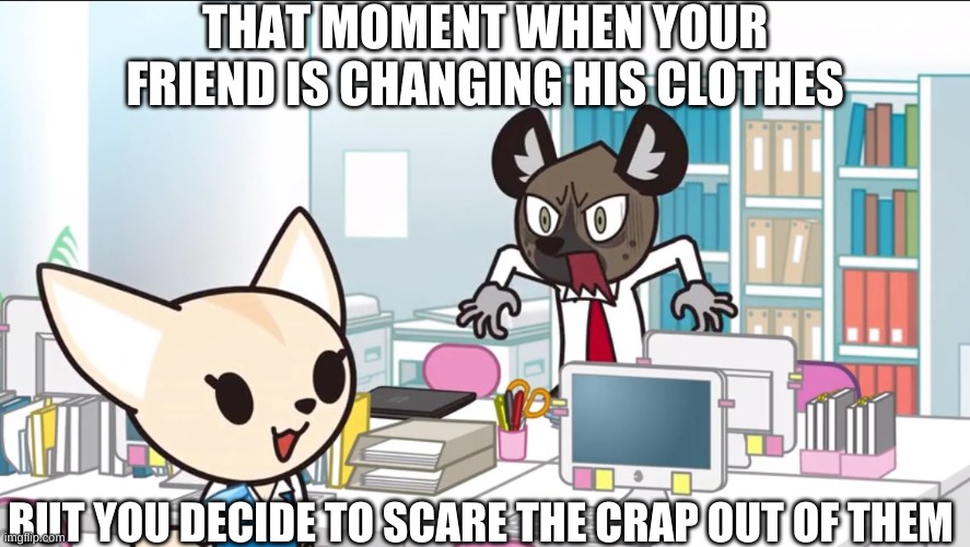 hahahahahahahahahahahahahahaha | THAT MOMENT WHEN YOUR FRIEND IS CHANGING HIS CLOTHES; BUT YOU DECIDE TO SCARE THE CRAP OUT OF THEM | image tagged in hahahahahahahahahahah | made w/ Imgflip meme maker